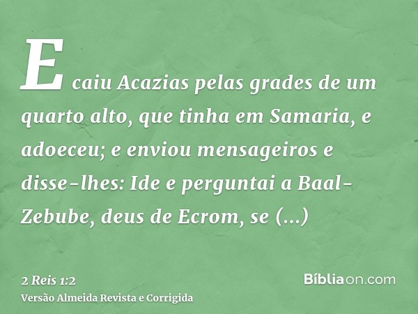E caiu Acazias pelas grades de um quarto alto, que tinha em Samaria, e adoeceu; e enviou mensageiros e disse-lhes: Ide e perguntai a Baal-Zebube, deus de Ecrom,