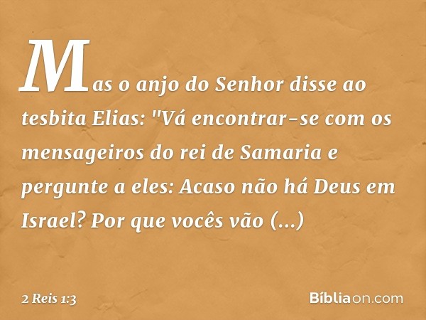 Mas o anjo do Senhor disse ao tesbita Elias: "Vá encontrar-se com os mensageiros do rei de Samaria e pergunte a eles: Acaso não há Deus em Israel? Por que vocês