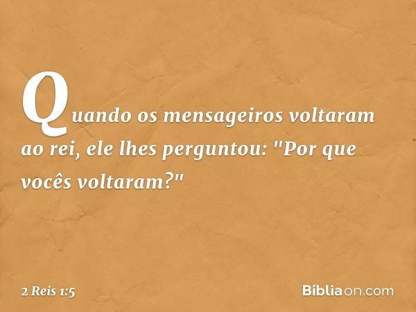 Quando os mensageiros voltaram ao rei, ele lhes perguntou: "Por que vocês voltaram?" -- 2 Reis 1:5