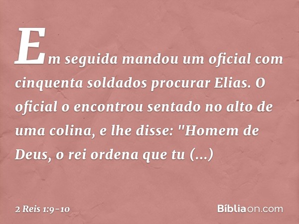 Em seguida mandou um oficial com cinquenta soldados procurar Elias. O oficial o encontrou sentado no alto de uma colina, e lhe disse: "Homem de Deus, o rei orde