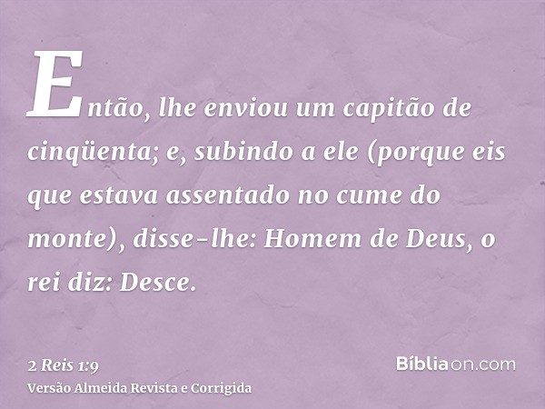 Então, lhe enviou um capitão de cinqüenta; e, subindo a ele (porque eis que estava assentado no cume do monte), disse-lhe: Homem de Deus, o rei diz: Desce.