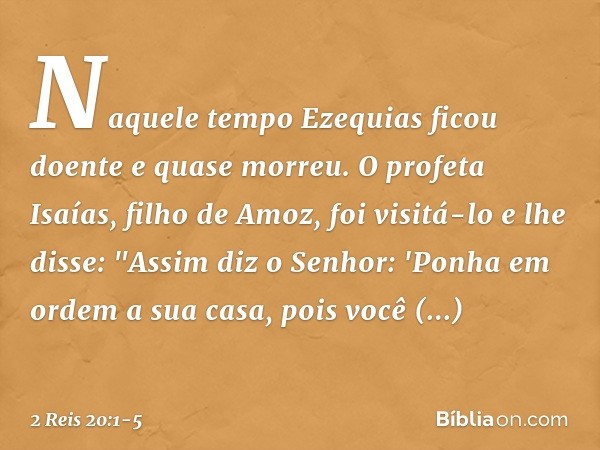 Naquele tempo Ezequias ficou doente e quase morreu. O profeta Isaías, filho de Amoz, foi visitá-lo e lhe disse: "Assim diz o Senhor: 'Ponha em ordem a sua casa,