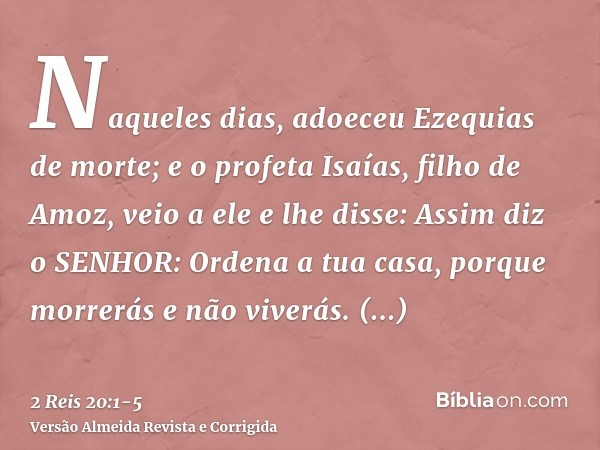 Naqueles dias, adoeceu Ezequias de morte; e o profeta Isaías, filho de Amoz, veio a ele e lhe disse: Assim diz o SENHOR: Ordena a tua casa, porque morrerás e nã