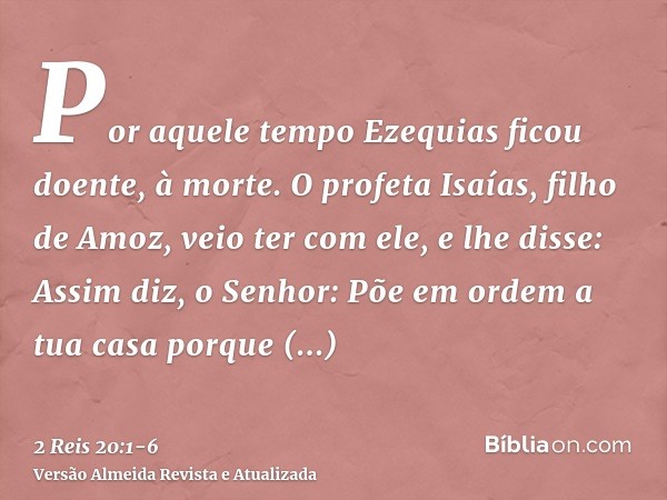 Por aquele tempo Ezequias ficou doente, à morte. O profeta Isaías, filho de Amoz, veio ter com ele, e lhe disse: Assim diz, o Senhor: Põe em ordem a tua casa po