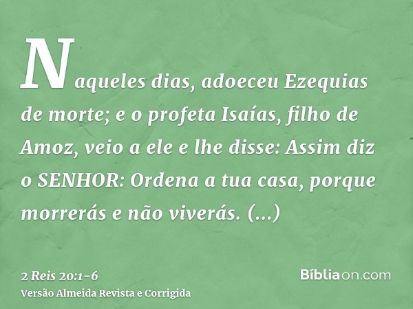 Naqueles dias, adoeceu Ezequias de morte; e o profeta Isaías, filho de Amoz, veio a ele e lhe disse: Assim diz o SENHOR: Ordena a tua casa, porque morrerás e nã