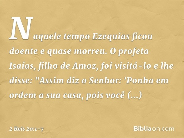 Naquele tempo Ezequias ficou doente e quase morreu. O profeta Isaías, filho de Amoz, foi visitá-lo e lhe disse: "Assim diz o Senhor: 'Ponha em ordem a sua casa,