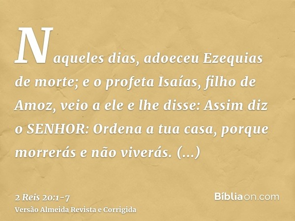 Naqueles dias, adoeceu Ezequias de morte; e o profeta Isaías, filho de Amoz, veio a ele e lhe disse: Assim diz o SENHOR: Ordena a tua casa, porque morrerás e nã