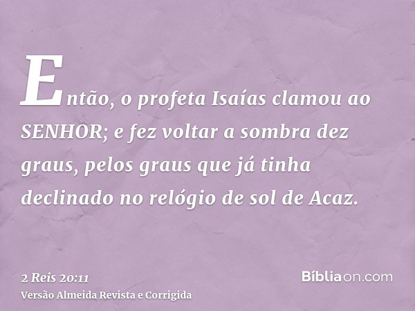 Então, o profeta Isaías clamou ao SENHOR; e fez voltar a sombra dez graus, pelos graus que já tinha declinado no relógio de sol de Acaz.
