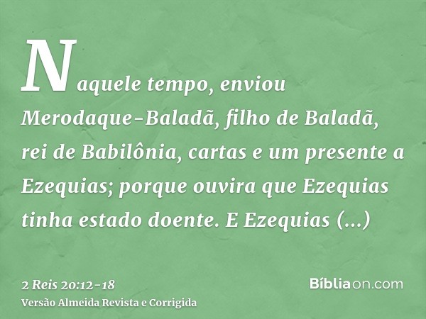 Naquele tempo, enviou Merodaque-Baladã, filho de Baladã, rei de Babilônia, cartas e um presente a Ezequias; porque ouvira que Ezequias tinha estado doente.E Eze