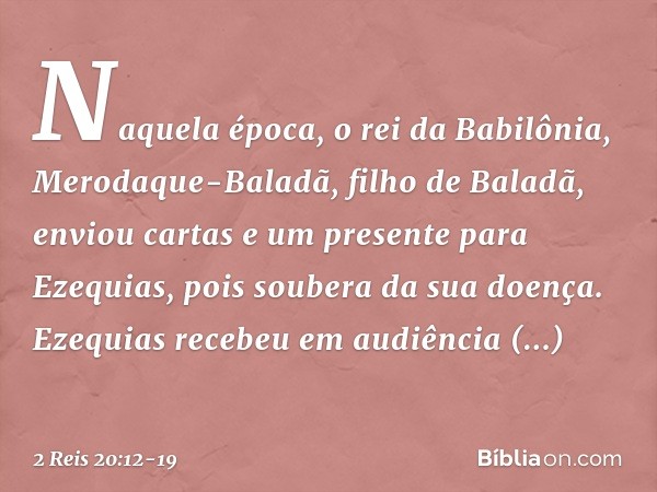 Naquela época, o rei da Babilônia, Merodaque-Baladã, filho de Baladã, enviou cartas e um presente para Ezequias, pois soubera da sua doença. Ezequias recebeu em