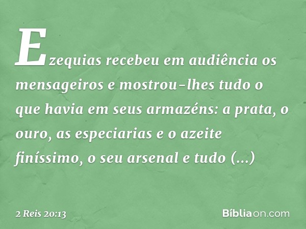 Ezequias recebeu em audiência os mensageiros e mostrou-lhes tudo o que havia em seus armazéns: a prata, o ouro, as especiarias e o azeite finíssimo, o seu arsen