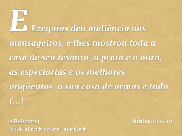 E Ezequias deu audiência aos mensageiros, e lhes mostrou toda a casa de seu tesouro, a prata e o ouro, as especiarias e os melhores ungüentos, a sua casa de arm