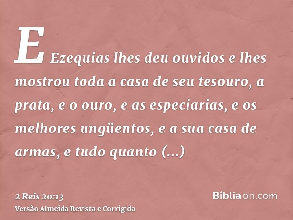 E Ezequias lhes deu ouvidos e lhes mostrou toda a casa de seu tesouro, a prata, e o ouro, e as especiarias, e os melhores ungüentos, e a sua casa de armas, e tu
