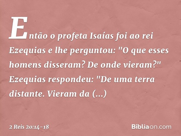 Então o profeta Isaías foi ao rei Ezequias e lhe perguntou: "O que esses homens disseram? De onde vieram?"
Ezequias respondeu: "De uma terra distante. Vieram da