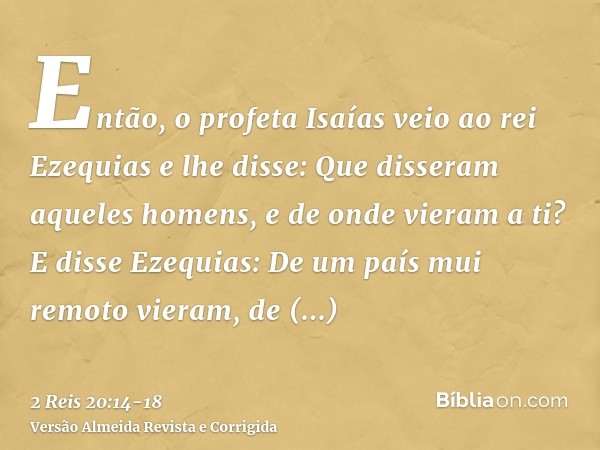 Então, o profeta Isaías veio ao rei Ezequias e lhe disse: Que disseram aqueles homens, e de onde vieram a ti? E disse Ezequias: De um país mui remoto vieram, de