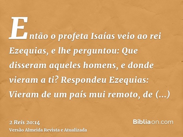 Então o profeta Isaías veio ao rei Ezequias, e lhe perguntou: Que disseram aqueles homens, e donde vieram a ti? Respondeu Ezequias: Vieram de um país mui remoto