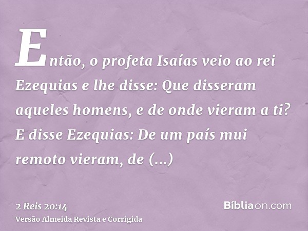Então, o profeta Isaías veio ao rei Ezequias e lhe disse: Que disseram aqueles homens, e de onde vieram a ti? E disse Ezequias: De um país mui remoto vieram, de