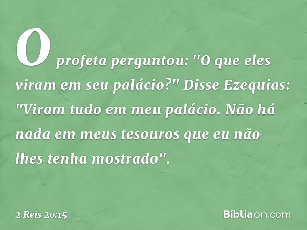 O profeta perguntou: "O que eles viram em seu palácio?"
Disse Ezequias: "Viram tudo em meu palácio. Não há nada em meus tesouros que eu não lhes tenha mostrado"