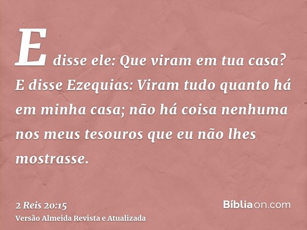 E disse ele: Que viram em tua casa? E disse Ezequias: Viram tudo quanto há em minha casa; não há coisa nenhuma nos meus tesouros que eu não lhes mostrasse.