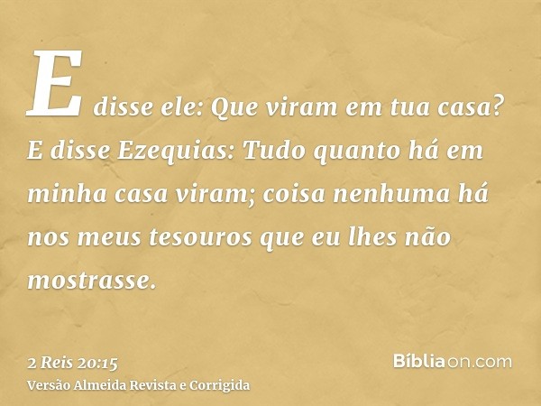 E disse ele: Que viram em tua casa? E disse Ezequias: Tudo quanto há em minha casa viram; coisa nenhuma há nos meus tesouros que eu lhes não mostrasse.