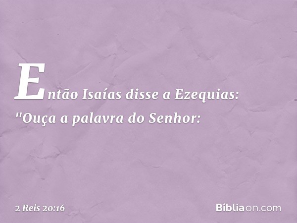 Então Isaías disse a Ezequias: "Ouça a palavra do Senhor: -- 2 Reis 20:16