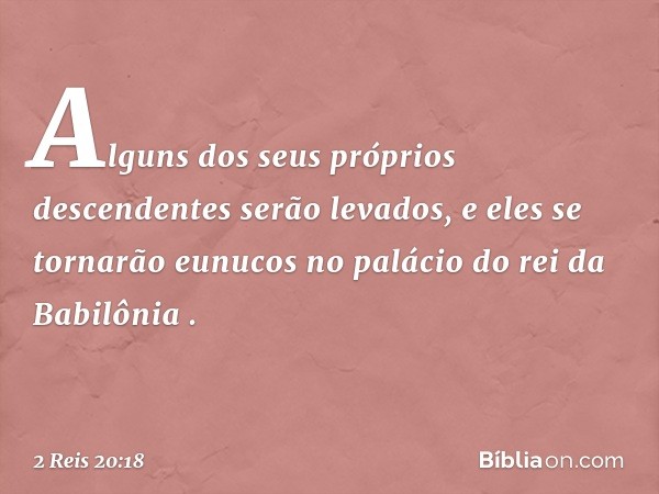 'Alguns dos seus próprios descendentes serão levados, e eles se tornarão eunucos no palácio do rei da Babilônia' ". -- 2 Reis 20:18