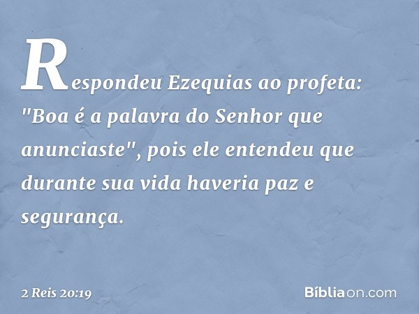 Respondeu Ezequias ao profeta: "Boa é a palavra do Senhor que anunciaste", pois ele entendeu que durante sua vida haveria paz e segurança. -- 2 Reis 20:19