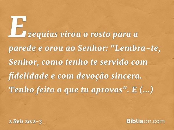 Ezequias virou o rosto para a parede e orou ao Senhor: "Lembra-te, ­Senhor, como tenho te servido com fidelidade e com devoção sincera. Tenho feito o que tu apr