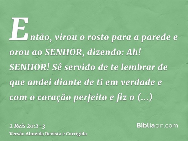 Então, virou o rosto para a parede e orou ao SENHOR, dizendo:Ah! SENHOR! Sê servido de te lembrar de que andei diante de ti em verdade e com o coração perfeito 