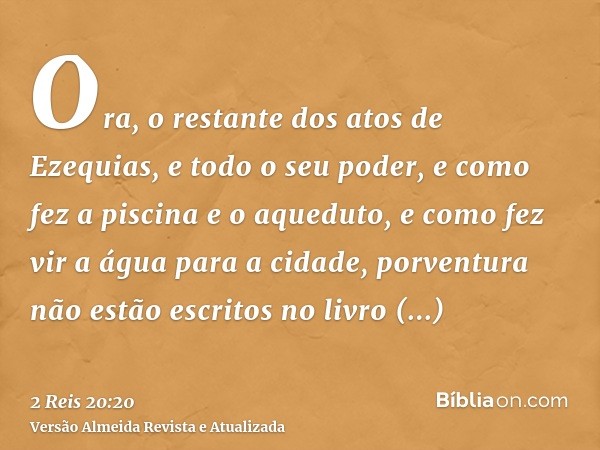 Ora, o restante dos atos de Ezequias, e todo o seu poder, e como fez a piscina e o aqueduto, e como fez vir a água para a cidade, porventura não estão escritos 