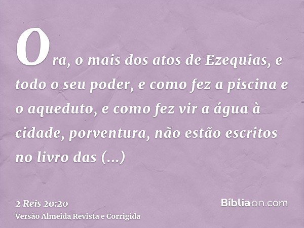 Ora, o mais dos atos de Ezequias, e todo o seu poder, e como fez a piscina e o aqueduto, e como fez vir a água à cidade, porventura, não estão escritos no livro