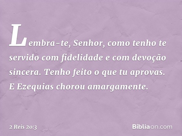 "Lembra-te, ­Senhor, como tenho te servido com fidelidade e com devoção sincera. Tenho feito o que tu aprovas". E Ezequias chorou amargamente. -- 2 Reis 20:3