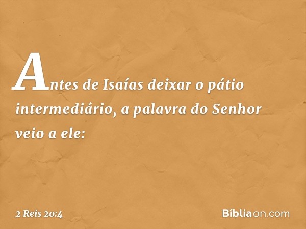 Antes de Isaías deixar o pátio intermediário, a palavra do Senhor veio a ele: -- 2 Reis 20:4