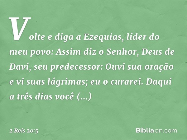 "Vol­te e diga a Ezequias, líder do meu povo: Assim diz o Senhor, Deus de Davi, seu predecessor: 'Ouvi sua oração e vi suas lágrimas; eu o curarei. Daqui a três