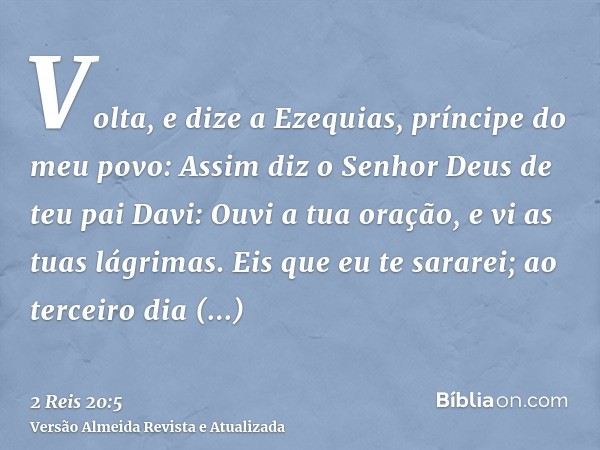 Volta, e dize a Ezequias, príncipe do meu povo: Assim diz o Senhor Deus de teu pai Davi: Ouvi a tua oração, e vi as tuas lágrimas. Eis que eu te sararei; ao ter