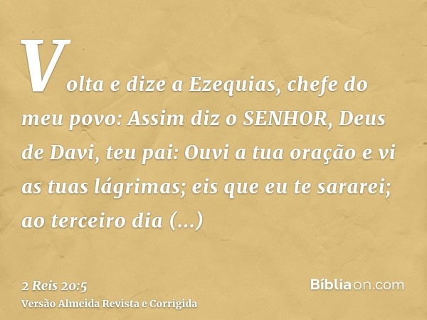 Volta e dize a Ezequias, chefe do meu povo: Assim diz o SENHOR, Deus de Davi, teu pai: Ouvi a tua oração e vi as tuas lágrimas; eis que eu te sararei; ao tercei