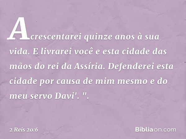 Acrescentarei quinze anos à sua vida. E livrarei você e esta cidade das mãos do rei da Assíria. Defenderei esta cidade por causa de mim mesmo e do meu servo Dav