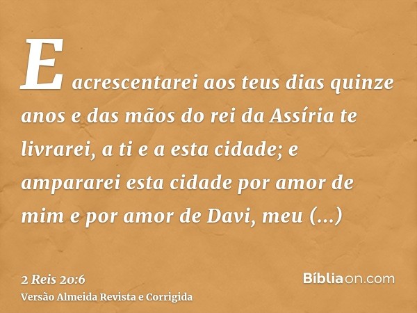 E acrescentarei aos teus dias quinze anos e das mãos do rei da Assíria te livrarei, a ti e a esta cidade; e ampararei esta cidade por amor de mim e por amor de 