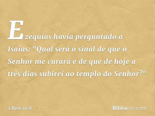 Ezequias havia perguntado a Isaías: "Qual será o sinal de que o Senhor me curará e de que de hoje a três dias subirei ao templo do Senhor?" -- 2 Reis 20:8