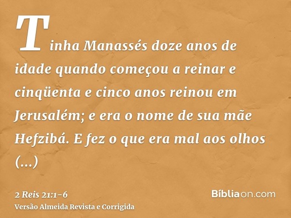 Tinha Manassés doze anos de idade quando começou a reinar e cinqüenta e cinco anos reinou em Jerusalém; e era o nome de sua mãe Hefzibá.E fez o que era mal aos 