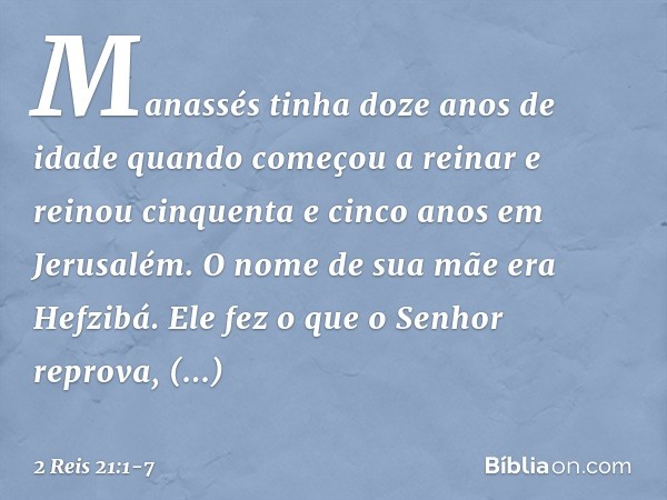 Manassés tinha doze anos de idade quando começou a reinar e reinou cinquenta e cinco anos em Jerusalém. O nome de sua mãe era Hefzibá. Ele fez o que o Senhor re