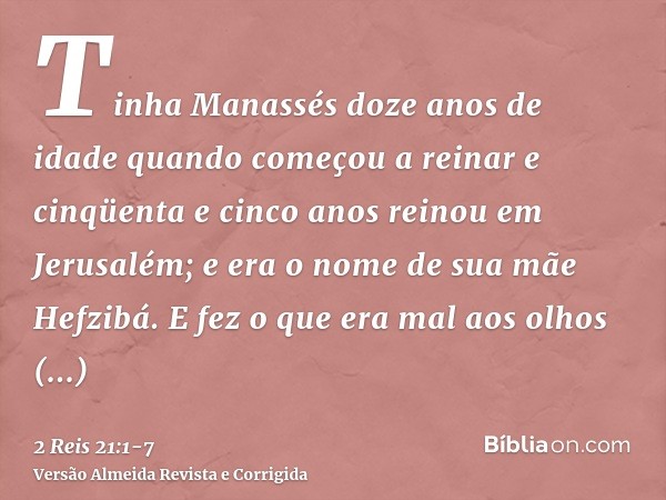 Tinha Manassés doze anos de idade quando começou a reinar e cinqüenta e cinco anos reinou em Jerusalém; e era o nome de sua mãe Hefzibá.E fez o que era mal aos 