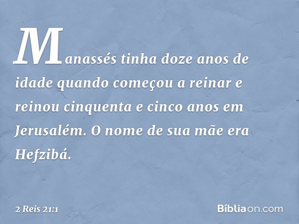 Manassés tinha doze anos de idade quando começou a reinar e reinou cinquenta e cinco anos em Jerusalém. O nome de sua mãe era Hefzibá. -- 2 Reis 21:1