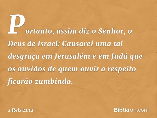 Portanto, assim diz o Senhor, o Deus de Israel: Causarei uma tal desgraça em Jerusalém e em Judá que os ouvidos de quem ouvir a respeito ficarão zumbindo. -- 2 