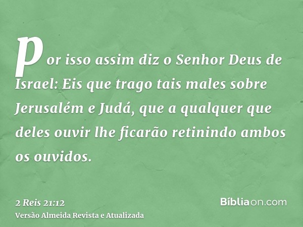 por isso assim diz o Senhor Deus de Israel: Eis que trago tais males sobre Jerusalém e Judá, que a qualquer que deles ouvir lhe ficarão retinindo ambos os ouvid