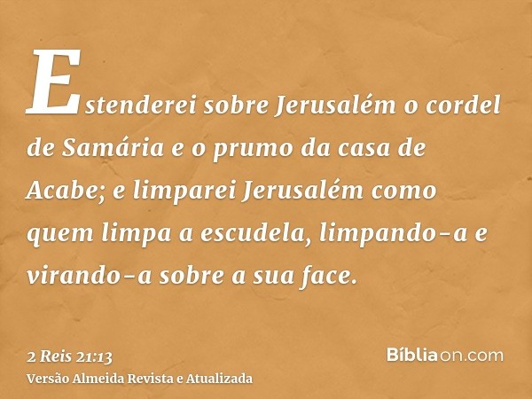 Estenderei sobre Jerusalém o cordel de Samária e o prumo da casa de Acabe; e limparei Jerusalém como quem limpa a escudela, limpando-a e virando-a sobre a sua f