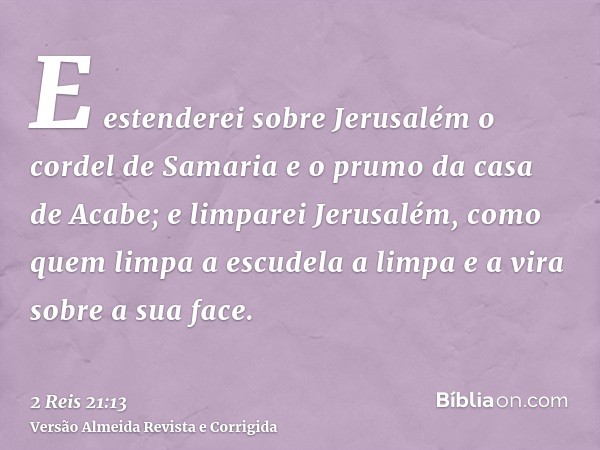 E estenderei sobre Jerusalém o cordel de Samaria e o prumo da casa de Acabe; e limparei Jerusalém, como quem limpa a escudela a limpa e a vira sobre a sua face.