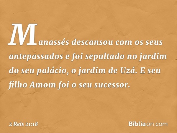 Ma­nassés descansou com os seus antepassados e foi sepultado no jardim do seu palácio, o jardim de Uzá. E seu filho Amom foi o seu sucessor. -- 2 Reis 21:18