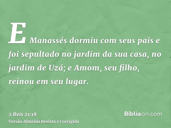 E Manassés dormiu com seus pais e foi sepultado no jardim da sua casa, no jardim de Uzá; e Amom, seu filho, reinou em seu lugar.