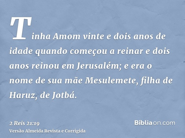Tinha Amom vinte e dois anos de idade quando começou a reinar e dois anos reinou em Jerusalém; e era o nome de sua mãe Mesulemete, filha de Haruz, de Jotbá.
